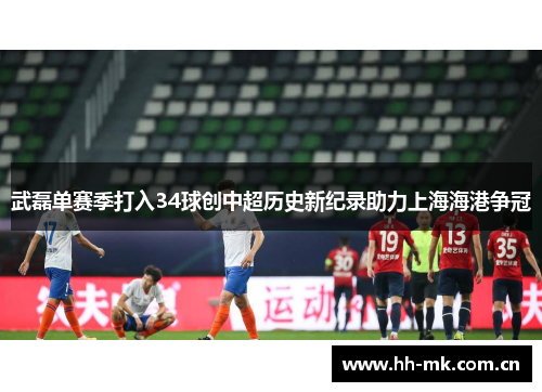 武磊单赛季打入34球创中超历史新纪录助力上海海港争冠